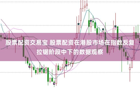 股票配资交易宝 股票配资在港股市场在指数反复拉锯阶段中下的数据观察