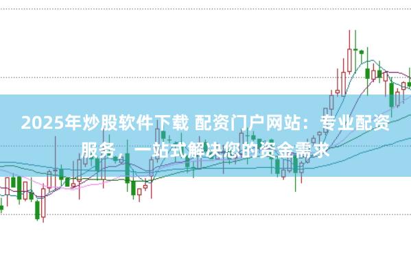 2025年炒股软件下载 配资门户网站：专业配资服务，一站式解决您的资金需求