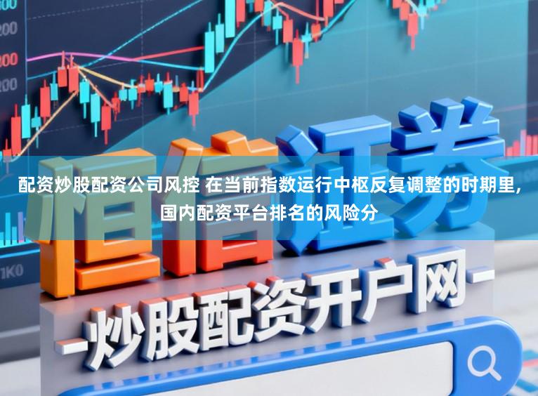 配资炒股配资公司风控 在当前指数运行中枢反复调整的时期里,国内配资平台排名的风险分