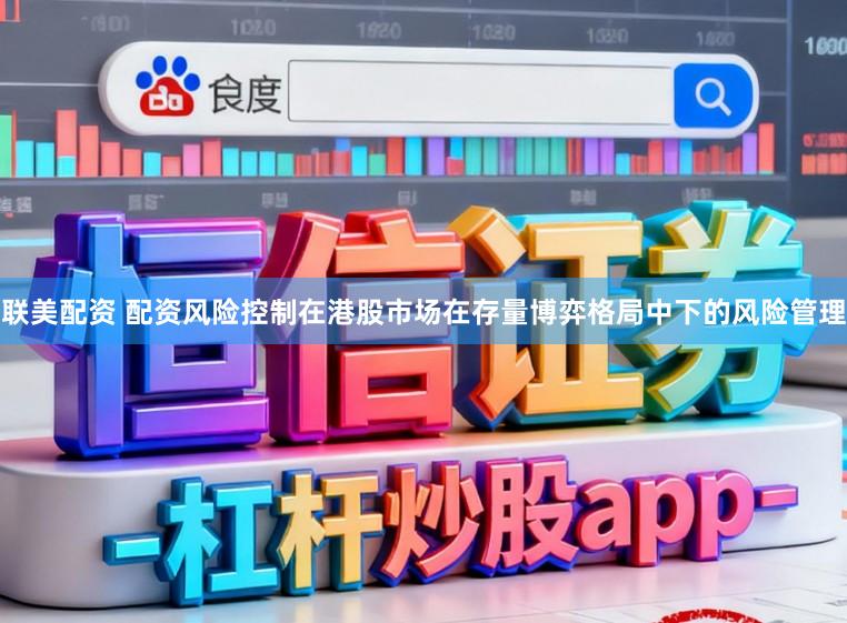 联美配资 配资风险控制在港股市场在存量博弈格局中下的风险管理