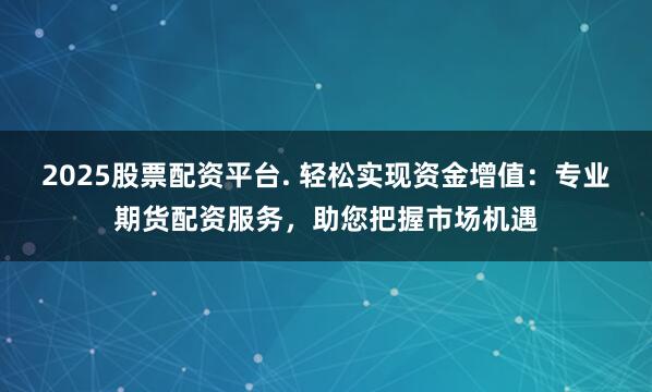 2025股票配资平台. 轻松实现资金增值：专业期货配资服务，助您把握市场机遇
