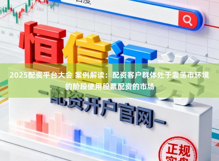 2025配资平台大会 案例解读：配资客户群体处于震荡市环境的阶段使用股票配资的市场