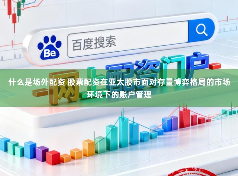 什么是场外配资 股票配资在亚太股市面对存量博弈格局的市场环境下的账户管理