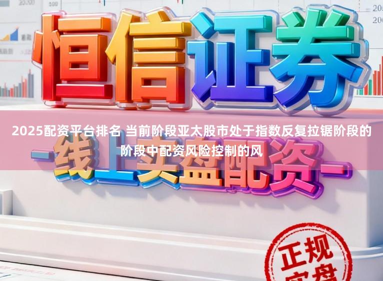 2025配资平台排名 当前阶段亚太股市处于指数反复拉锯阶段的阶段中配资风险控制的风