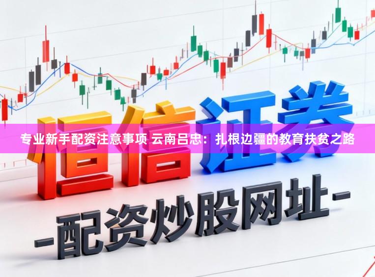 专业新手配资注意事项 云南吕忠：扎根边疆的教育扶贫之路
