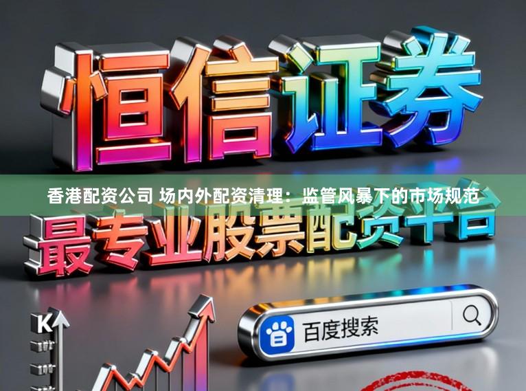 香港配资公司 场内外配资清理：监管风暴下的市场规范